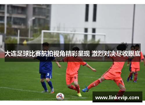 大连足球比赛航拍视角精彩呈现 激烈对决尽收眼底