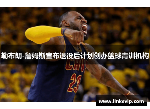 勒布朗-詹姆斯宣布退役后计划创办篮球青训机构