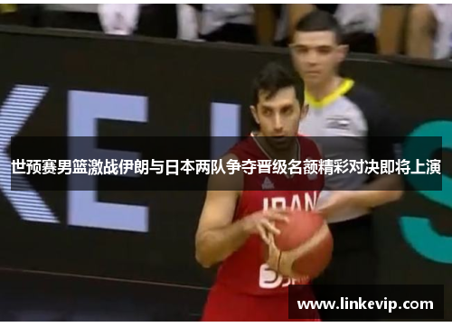世预赛男篮激战伊朗与日本两队争夺晋级名额精彩对决即将上演